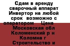 Сдам в аренду сварочный аппарат Инвертор на любой срок (возможно с оператором) › Цена ­ 250 - Московская обл., Коломенский р-н, Коломна г. Строительство и ремонт » Инструменты   